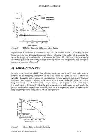 FOR INTERNAL USE ONLY
Figure 36 TTT Curve illustrating Q&T process to form Bainite
Improvement in toughness is accompanied by a loss of hardness which is a function of both
temperature and time (however temperature is more effective – the higher the temperature the
faster the tempering transformation as illustrated in Figure 37). The temperatures typically
selected for post weld heat treating or stress relieving welded steel are generally high enough to
cause rapid tempering of the HAZ.
5.3 SECONDARY HARDENING
In some steels containing specific alloy elements tempering may actually cause an increase in
hardness as the tempering temperature is raised as shown in Figure 38. This is known as
secondary hardening and is caused by strong carbide forming elements such as molybdenum,
chromium, and tungsten combining with carbon to form alloy carbide precipitates in certain
temperature ranges. This behavior of secondary hardening is put to good use in the tempering of
tool steels such as high speed tool steels. When considering a weld repair on such steels, the
preheat and interpass temperatures is normally selected at a temperature below the secondary(or
tempering) temperature, particularly if PWHT is not practical.
Figure 37 Alloying Effect on Secondary Hardening
WELDING AND COATING METALLURGY2 30 of 69
 