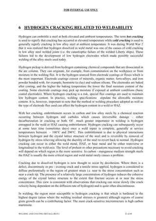 FOR INTERNAL USE ONLY
6 HYDROGEN CRACKING RELATED TO WELDABILITY
Hydrogen can embrittle a steel at both elevated and ambient temperatures. The term hot cracking
is used to signify that cracking has occurred at elevated temperature while cold cracking is used to
generally signify cracking in low alloy steel at ambient temperature. It was during World War 2
that it was realized that hydrogen dissolved in weld metal was one of the causes of cold cracking
in low alloy steel welded joints (i.e. the catastrophic failure of the welded Liberty ships). These
failures led to the development of low hydrogen electrodes which made possible successful
welding of the alloy steels used today.
Hydrogen pickup is derived from hydrogen containing chemical compounds that are dissociated in
the arc column. They can originate, for example, from contamination on the workpiece or from
moisture in the welding flux. It is the hydrogen sourced from electrode coatings or fluxes which is
the most important. Electrode coatings consist of minerals, organic matter, ferro-alloys, and iron
powder bonded with, for example, bentonite (a clay) and sodium silicate. The electrodes are baked
after coating, and the higher the baking temperature the lower the final moisture content of the
coating. Some electrode coatings may pick up moisture if exposed at ambient conditions (basic
coated electrodes). Where hydrogen cracking is a risk, special flux coatings are used to maintain
low hydrogen content. In practice, welding specifications stipulate the allowable moisture
content. It is, however, important to note that the method or welding procedure adopted as well as
the type of electrode flux used can affect the hydrogen content in a weld or HAZ.
With hot cracking, embrittlement occurs in carbon and low alloy steels by a chemical reaction
occurring between hydrogen and carbides which causes irreversible damage – either
decarburization or cracking or both. Of much greater importance in welding is hydrogen
entrapped in the weld or HAZ causing embrittlement. Hydrogen cracking can subsequently occur
at some later time (sometimes days) once a weld repair is complete, generally at service
temperatures between – 100°C and 200°C. This embrittlement is due to physical interactions
between hydrogen and the crystal lattice structure of the steel and is reversible by removal of
hydrogen by stress relieving allowing the ductility of the steel to revert back to normal. Hydrogen
cracking can occur in either the weld metal, HAZ, or base metal and be either transverse or
longitudinal to the weld axis. The level of preheat or other precautions necessary to avoid cracking
will depend on which region is the more sensitive. In carbon - manganese medium strength steels
the HAZ is usually the more critical region and weld metal rarely causes a problem.
Cracking due to dissolved hydrogen is now thought to occur by decohesion. Where there is a
defect, discontinuity or pre - existing crack and a tensile stress applied, hydrogen is considered to
diffuse preferentially to the region of greatest strain i.e. near to the stress concentration such as
near a crack tip. The presence of a relatively large concentration of hydrogen reduces the cohesive
energy of the crystal lattice structure to the extent that fracture occurs at or near the stress
concentrator. This view is consistent with observations that cracking can occur slowly (the crack
velocity being dependent on the diffusion rate of hydrogen) and is quite often discontinuous.
In welding, the region most susceptible to hydrogen cracking is that which is hardened to the
highest degree (areas where the welding residual stresses is greatest) although regions of coarse
grain growth can be a contributing factor. The most crack-sensitive microstructure is high carbon
martensite.
WELDING AND COATING METALLURGY2 32 of 69
 