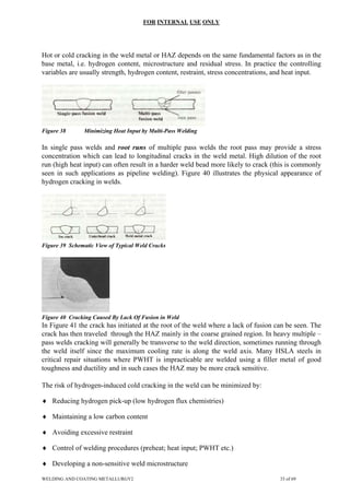 FOR INTERNAL USE ONLY
Hot or cold cracking in the weld metal or HAZ depends on the same fundamental factors as in the
base metal, i.e. hydrogen content, microstructure and residual stress. In practice the controlling
variables are usually strength, hydrogen content, restraint, stress concentrations, and heat input.
Figure 38 Minimizing Heat Input by Multi-Pass Welding
In single pass welds and root runs of multiple pass welds the root pass may provide a stress
concentration which can lead to longitudinal cracks in the weld metal. High dilution of the root
run (high heat input) can often result in a harder weld bead more likely to crack (this is commonly
seen in such applications as pipeline welding). Figure 40 illustrates the physical appearance of
hydrogen cracking in welds.
Figure 39 Schematic View of Typical Weld Cracks
Figure 40 Cracking Caused By Lack Of Fusion in Weld
In Figure 41 the crack has initiated at the root of the weld where a lack of fusion can be seen. The
crack has then traveled through the HAZ mainly in the coarse grained region. In heavy multiple –
pass welds cracking will generally be transverse to the weld direction, sometimes running through
the weld itself since the maximum cooling rate is along the weld axis. Many HSLA steels in
critical repair situations where PWHT is impracticable are welded using a filler metal of good
toughness and ductility and in such cases the HAZ may be more crack sensitive.
The risk of hydrogen-induced cold cracking in the weld can be minimized by:
♦ Reducing hydrogen pick-up (low hydrogen flux chemistries)
♦ Maintaining a low carbon content
♦ Avoiding excessive restraint
♦ Control of welding procedures (preheat; heat input; PWHT etc.)
♦ Developing a non-sensitive weld microstructure
WELDING AND COATING METALLURGY2 33 of 69
 