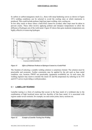 FOR INTERNAL USE ONLY
In carbon or carbon-manganese steels (i.e., those with steep hardening curves as shown in Figure
35!!) welding conditions can be selected to avoid the cooling rates at which martensite is
produced. This could include preheat; high heat input welding; slow cooling etc.
In low alloy steels or those where a hard HAZ cannot be avoided, other steps must be taken to
prevent cracks. These often involve applying preheat and interpass temperatures to allow the
diffusion of hydrogen out of the weld metal. Figure 43 shows that quite moderate temperatures are
highly effective in removing hydrogen.
Figure 41 Effect of Moderate Postheat on Hydrogen Content in a Cooled Weld
The freedom of selecting a suitable welding solution is sometimes limited. The solution must be
practicable and economic. Further constraints may be applied by the job such as base metal
condition, size, location, PWHT not practicable, equipment availability etc. In such cases, the
welding engineer may need to consider the steels CE and Ms temperature by referring to its TTT
and CCT curves in providing a weld procedure.
6.1 LAMELLAR TEARING
Lamellar tearing is a form of cracking that occurs in the base metal of a weldment due to the
combination of high localized stress and low ductility of the base metal. It is associated with
regions under severe restraint, for example, tee and corner joints; heavy sections etc.
Figure 42 Example of Lamellar Tearing from Welding
WELDING AND COATING METALLURGY2 34 of 69
 