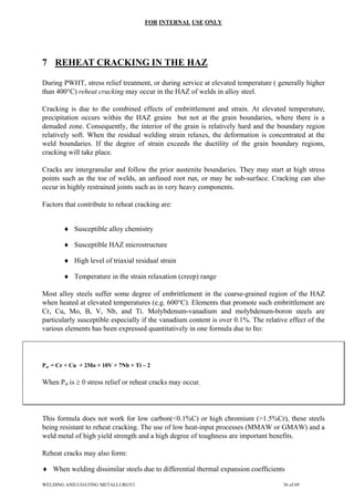 FOR INTERNAL USE ONLY
7 REHEAT CRACKING IN THE HAZ
During PWHT, stress relief treatment, or during service at elevated temperature ( generally higher
than 400°C) reheat cracking may occur in the HAZ of welds in alloy steel.
Cracking is due to the combined effects of embrittlement and strain. At elevated temperature,
precipitation occurs within the HAZ grains but not at the grain boundaries, where there is a
denuded zone. Consequently, the interior of the grain is relatively hard and the boundary region
relatively soft. When the residual welding strain relaxes, the deformation is concentrated at the
weld boundaries. If the degree of strain exceeds the ductility of the grain boundary regions,
cracking will take place.
Cracks are intergranular and follow the prior austenite boundaries. They may start at high stress
points such as the toe of welds, an unfused root run, or may be sub-surface. Cracking can also
occur in highly restrained joints such as in very heavy components.
Factors that contribute to reheat cracking are:
♦ Susceptible alloy chemistry
♦ Susceptible HAZ microstructure
♦ High level of triaxial residual strain
♦ Temperature in the strain relaxation (creep) range
Most alloy steels suffer some degree of embrittlement in the coarse-grained region of the HAZ
when heated at elevated temperatures (e.g. 600°C). Elements that promote such embrittlement are
Cr, Cu, Mo, B, V, Nb, and Ti. Molybdenum-vanadium and molybdenum-boron steels are
particularly susceptible especially if the vanadium content is over 0.1%. The relative effect of the
various elements has been expressed quantitatively in one formula due to Ito:
Psr = Cr + Cu + 2Mo + 10V + 7Nb + Ti – 2
When Psr is ≥ 0 stress relief or reheat cracks may occur.
This formula does not work for low carbon(<0.1%C) or high chromium (>1.5%Cr), these steels
being resistant to reheat cracking. The use of low heat-input processes (MMAW or GMAW) and a
weld metal of high yield strength and a high degree of toughness are important benefits.
Reheat cracks may also form:
♦ When welding dissimilar steels due to differential thermal expansion coefficients
WELDING AND COATING METALLURGY2 36 of 69
 