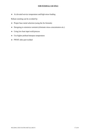 FOR INTERNAL USE ONLY
♦ At elevated service temperature and high stress loading
Reheat cracking can be avoided by:
♦ Proper base metal selection (using the Ito formula)
♦ Designing to minimize restraint (eliminate stress concentrators etc.)
♦ Using low heat input weld process
♦ Use higher preheat/interpass temperature
♦ PWHT after part-welded
WELDING AND COATING METALLURGY2 37 of 69
 
