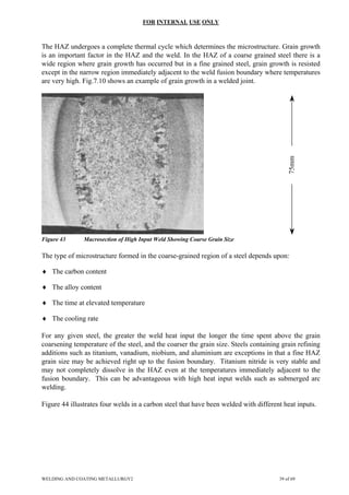FOR INTERNAL USE ONLY
The HAZ undergoes a complete thermal cycle which determines the microstructure. Grain growth
is an important factor in the HAZ and the weld. In the HAZ of a coarse grained steel there is a
wide region where grain growth has occurred but in a fine grained steel, grain growth is resisted
except in the narrow region immediately adjacent to the weld fusion boundary where temperatures
are very high. Fig.7.10 shows an example of grain growth in a welded joint.
75mm
Figure 43 Macrosection of High Input Weld Showing Coarse Grain Size
The type of microstructure formed in the coarse-grained region of a steel depends upon:
♦ The carbon content
♦ The alloy content
♦ The time at elevated temperature
♦ The cooling rate
For any given steel, the greater the weld heat input the longer the time spent above the grain
coarsening temperature of the steel, and the coarser the grain size. Steels containing grain refining
additions such as titanium, vanadium, niobium, and aluminium are exceptions in that a fine HAZ
grain size may be achieved right up to the fusion boundary. Titanium nitride is very stable and
may not completely dissolve in the HAZ even at the temperatures immediately adjacent to the
fusion boundary. This can be advantageous with high heat input welds such as submerged arc
welding.
Figure 44 illustrates four welds in a carbon steel that have been welded with different heat inputs.
WELDING AND COATING METALLURGY2 39 of 69
 