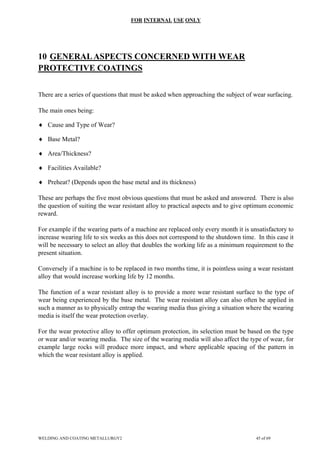 FOR INTERNAL USE ONLY
10 GENERALASPECTS CONCERNED WITH WEAR
PROTECTIVE COATINGS
There are a series of questions that must be asked when approaching the subject of wear surfacing.
The main ones being:
♦ Cause and Type of Wear?
♦ Base Metal?
♦ Area/Thickness?
♦ Facilities Available?
♦ Preheat? (Depends upon the base metal and its thickness)
These are perhaps the five most obvious questions that must be asked and answered. There is also
the question of suiting the wear resistant alloy to practical aspects and to give optimum economic
reward.
For example if the wearing parts of a machine are replaced only every month it is unsatisfactory to
increase wearing life to six weeks as this does not correspond to the shutdown time. In this case it
will be necessary to select an alloy that doubles the working life as a minimum requirement to the
present situation.
Conversely if a machine is to be replaced in two months time, it is pointless using a wear resistant
alloy that would increase working life by 12 months.
The function of a wear resistant alloy is to provide a more wear resistant surface to the type of
wear being experienced by the base metal. The wear resistant alloy can also often be applied in
such a manner as to physically entrap the wearing media thus giving a situation where the wearing
media is itself the wear protection overlay.
For the wear protective alloy to offer optimum protection, its selection must be based on the type
or wear and/or wearing media. The size of the wearing media will also affect the type of wear, for
example large rocks will produce more impact, and where applicable spacing of the pattern in
which the wear resistant alloy is applied.
WELDING AND COATING METALLURGY2 45 of 69
 