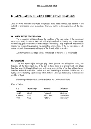 FOR INTERNAL USE ONLY
14 APPLICATION OF WEAR PROTECTIVE COATINGS
Once the wear resistant alloy type and process have been selected, see Section 7, the
method of application needs evaluation. Included in this is the preparation of the base
metal.
14.1 BASE METAL PREPARATION
The preparation will depend upon the condition of the base metal. If the component
has not previously been wear protected, only slight mechanical cleaning may be necessary.
Alternatively, previously cracked and damaged “hardfacing” may be present, which should
be removed by grinding, gouging, etc. depending upon extent. If the old hardfacing is left
on and covered, this may cause chipping of the deposit while in service.
All sharp corners and edges should be radiused, if that area is to be surfaced.
14.2 PREHEAT
This will depend upon the type, (e.g. never preheat 13% manganese steel), and
thickness of the base metal, i.e. if the part is large there is a greater heat sink effect
therefore more likelihood of hardening and crack susceptibility of the heat affected zone,
therefore preheat is advisable. Preheat will also depend upon available facilities and if a
highly alloyed buttering layer is used which reduces (although not usually eliminates) the
need for preheat.
Preheating carbon steels is usually based on the Carbon Equivalent
When to Preheat
CE Weldability Preheat Postheat
<0.45 Good Optional Optional
0.45-0.60 Fair 150-250o
C Preferable
>0.6 Care >250o
C Necessary
WELDING AND COATING METALLURGY2 50 of 69
 