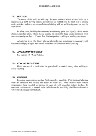FOR INTERNAL USE ONLY
14.3 BUILD-UP
The extent of the build up will vary. In some instances where a lot of build up is
required, (e.g. earth moving tracks), grouser bars are welded onto the track as it is usually
easier, quicker, and more economical than rebuilding with arc welding (grouser bar may be
wear faced).
In other cases, build up layer(s) may be necessary prior to a layer(s) of the harder
abrasion resistant alloy, which should usually be limited to three layers maximum or in
some cases only one layer. If more than this is deposited cracking or spalling may occur.
A buttering layer of a highly alloyed electrode may sometimes be necessary with
harder more highly alloyed base metals to tolerate the dilution without cracking.
14.4 APPLICATION TECHNIQUE
See Section 10 - Wear Patterns.
14.5 COOLING PROCEDURE
If the base metal is hardenable the part should be cooled slowly after welding to
avoid cracking.
14.6 FINISHING
In certain wear systems, surface finish can affect wear life. With frictional/adhesive
wear the smoother the surface the better the wear life. With erosive wear, certain
investigators have reported an increase in wear life with smoother surface finishes. In
corrosive environments, a smooth surface eliminates the possibility of differential aeration
which results in accelerated attack.
WELDING AND COATING METALLURGY2 51 of 69
 