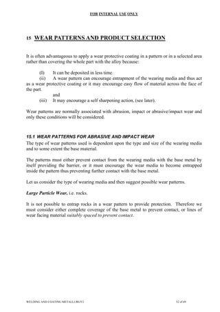 FOR INTERNAL USE ONLY
15 WEAR PATTERNS AND PRODUCT SELECTION
It is often advantageous to apply a wear protective coating in a pattern or in a selected area
rather than covering the whole part with the alloy because:
(I) It can be deposited in less time.
(ii) A wear pattern can encourage entrapment of the wearing media and thus act
as a wear protective coating or it may encourage easy flow of material across the face of
the part.
and
(iii) It may encourage a self sharpening action, (see later).
Wear patterns are normally associated with abrasion, impact or abrasive/impact wear and
only these conditions will be considered.
15.1 WEAR PATTERNS FOR ABRASIVE AND IMPACT WEAR
The type of wear patterns used is dependent upon the type and size of the wearing media
and to some extent the base material.
The patterns must either prevent contact from the wearing media with the base metal by
itself providing the barrier, or it must encourage the wear media to become entrapped
inside the pattern thus preventing further contact with the base metal.
Let us consider the type of wearing media and then suggest possible wear patterns.
Large Particle Wear, i.e. rocks.
It is not possible to entrap rocks in a wear pattern to provide protection. Therefore we
must consider either complete coverage of the base metal to prevent contact, or lines of
wear facing material suitably spaced to prevent contact.
WELDING AND COATING METALLURGY2 52 of 69
 