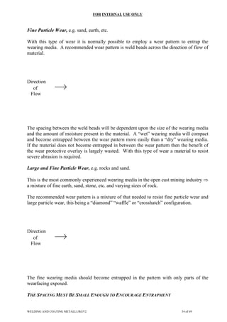 FOR INTERNAL USE ONLY
Fine Particle Wear, e.g. sand, earth, etc.
With this type of wear it is normally possible to employ a wear pattern to entrap the
wearing media. A recommended wear pattern is weld beads across the direction of flow of
material.
Direction
of
Flow
The spacing between the weld beads will be dependent upon the size of the wearing media
and the amount of moisture present in the material. A “wet” wearing media will compact
and become entrapped between the wear pattern more easily than a “dry” wearing media.
If the material does not become entrapped in between the wear pattern then the benefit of
the wear protective overlay is largely wasted. With this type of wear a material to resist
severe abrasion is required.
Large and Fine Particle Wear, e.g. rocks and sand.
This is the most commonly experienced wearing media in the open cast mining industry ⇒
a mixture of fine earth, sand, stone, etc. and varying sizes of rock.
The recommended wear pattern is a mixture of that needed to resist fine particle wear and
large particle wear, this being a “diamond” “waffle” or “crosshatch” configuration.
Direction
of
Flow
The fine wearing media should become entrapped in the pattern with only parts of the
wearfacing exposed.
THE SPACING MUST BE SMALL ENOUGH TO ENCOURAGE ENTRAPMENT
WELDING AND COATING METALLURGY2 54 of 69
 