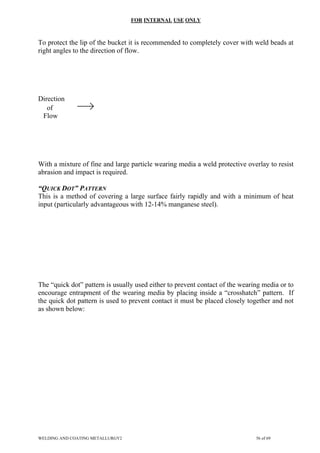 FOR INTERNAL USE ONLY
To protect the lip of the bucket it is recommended to completely cover with weld beads at
right angles to the direction of flow.
Direction
of
Flow
With a mixture of fine and large particle wearing media a weld protective overlay to resist
abrasion and impact is required.
“QUICK DOT” PATTERN
This is a method of covering a large surface fairly rapidly and with a minimum of heat
input (particularly advantageous with 12-14% manganese steel).
The “quick dot” pattern is usually used either to prevent contact of the wearing media or to
encourage entrapment of the wearing media by placing inside a “crosshatch” pattern. If
the quick dot pattern is used to prevent contact it must be placed closely together and not
as shown below:
WELDING AND COATING METALLURGY2 56 of 69
 