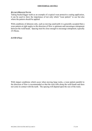 FOR INTERNAL USE ONLY
BUCKET/DIGGER TEETH
Taking bucket/digger teeth as an example of a typical wear protective coating application,
it can be used to show the importance of not only which “wear pattern” to use but also
where the pattern should be applied.
With conditions of abrasion only, such as moving sand/earth it is generally accepted that a
wear pattern at right angles to the direction of flow is optimum and encourages entrapment
between the weld beads. Spacing must be close enough to encourage entrapment, typically
25-50cms.
SAND (Fine)
With impact conditions which occur when moving large rocks, a wear pattern parallel to
the direction of flow is recommended so that the rock rolls along the weld beads and does
not come in contact with the teeth. The spacing will depend upon the size of the rocks.
WELDING AND COATING METALLURGY2 57 of 69
 