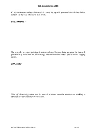 FOR INTERNAL USE ONLY
If only the bottom surface of the tooth is coated the top will wear until there is insufficient
support for the base which will then break.
BOTTOM ONLY
The generally accepted technique is to coat only the Top and Sides, such that the base will
preferentially wear (but not excessively) and maintain the correct profile for its digging
action.
TOP SIDES
This self sharpening action can be applied to many industrial components working in
abrasion and abrasion/impact conditions.
WELDING AND COATING METALLURGY2 59 of 69
 