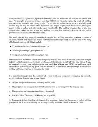 FOR INTERNAL USE ONLY
steel (less than 0.4%C).Practical experience over many years has proved that not all steels are welded with
ease. For example, low carbon steels of less than 0.15%C can be easily welded by nearly all welding
processes with generally high quality results. The welding of higher carbon steels or relatively thick
sections may or may not require extra precaution. The degree of precaution necessary to obtain good
quality welds in carbon and alloy steels varies considerably. The welding procedure has to take into
consideration various factors so that the welding operation has minimal affect on the mechanical
properties and microstructure of the base metal.
The application of heat, generally considered essential in a welding operation, produces a variety of
structural, thermal and mechanical effects on the base metal being welded and on the filler metal being
added in making the weld. Effects include:
♦ Expansion and contraction (thermal stresses etc.)
♦ Metallurgical changes (grain growth etc.)
♦ Compositional changes (diffusion effects etc.)
In the completed weld these effects may change the intended base metal characteristics such as strength,
ductility, notch toughness and corrosion resistance. Additionally, the completed weld may include defects
such as cracks, porosity, and inclusions in the base metal, heat affected zone (HAZ) and weld metal itself.
These effects of welding on any given steel are minimized or eliminated through changes in the detailed
welding techniques involved in producing the weld.
It is important to realize that the suitability of a repair weld on a component or structure for a specific
service condition depends upon several factors:
♦ Original design of the structure, including welded joints
♦ The properties and characteristics of the base metal near to and away from the intended welds
♦ The properties and characteristics of the weld material
♦ Post Weld Heat Treatment (PWHT) may not be possible
As discussed, a steels weldability will be dependent upon many factors but the amount of carbon will be a
principal factor. A steels weldability can be categorized by its carbon content as shown in Table 1.
WELDING AND COATING METALLURGY2 12 October 1999 6 of 69
 