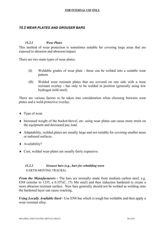 FOR INTERNAL USE ONLY
15.2 WEAR PLATES AND GROUSER BARS
15.2.1 Wear Plates
This method of wear protection is sometimes suitable for covering large areas that are
exposed to abrasion and abrasion/impact.
There are two main types of wear plates:
(I) Weldable grades of wear plate - these can be welded into a suitable wear
pattern
(II) Welded wear resistant plates that are covered on one side with a wear
resistant overlay - has only to be welded in position (generally using low
hydrogen mild steel).
There are various factors to be taken into consideration when choosing between wear
plates and a weld protective overlay.
♦ Type of wear.
♦ Increased weight of the bucket/shovel, etc. using wear plates can cause more strain on
the equipment and decreased pay load.
♦ Adaptability, welded plates are usually large and not suitable for covering smaller areas
or radiused surfaces.
♦ Availability?
♦ Cost, welded wear plates are usually fairly expensive.
15.2.2 Grouser bars (e.g., bars for rebuilding worn
EARTH-MOVING TRACKS).
From the Manufacturers - The bars are normally made from medium carbon steel, e.g.
EN8 (similar to 1335, a 0.35%C, 1% Mn steel) and then induction hardened to create a
more abrasion resistant surface. New bars generally should not be welded as welding onto
the hardened layer can cause cracking.
Using Locally Available Steel - Use EN8 bar which is tough but weldable and then apply a
wear resistant alloy.
WELDING AND COATING METALLURGY2 60 of 69
 