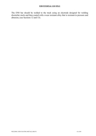 FOR INTERNAL USE ONLY
The EN8 bar should be welded to the track using an electrode designed for welding
dissimilar steels and then coated with a wear resistant alloy that is resistant to pressure and
abrasion, (see Sections 12 and 13).
WELDING AND COATING METALLURGY2 61 of 69
 