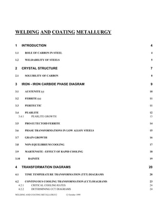 WELDING AND COATING METALLURGY
1 INTRODUCTION 4
1.1 ROLE OF CARBON IN STEEL 4
1.2 WELDABILITY OF STEELS 5
2 CRYSTAL STRUCTURE 7
2.1 SOLUBILITY OF CARBON 8
3 IRON - IRON CARBIDE PHASE DIAGRAM 9
3.1 AUSTENITE (γ) 10
3.2 FERRITE (α) 11
3.3 PERITECTIC 11
3.4 PEARLITE 12
3.4.1 PEARLITE GROWTH 13
3.5 PRO-EUTECTOID FERRITE 14
3.6 PHASE TRANSFORMATIONS IN LOW ALLOY STEELS 15
3.7 GRAIN GROWTH 16
3.8 NON-EQUILIBRIUM COOLING 17
3.9 MARTENSITE - EFFECT OF RAPID COOLING 18
3.10 BAINITE 19
4 TRANSFORMATION DIAGRAMS 20
4.1 TIME TEMPERATURE TRANSFORMATION (TTT) DIAGRAMS 20
4.2 CONTINUOUS COOLING TRANSFORMATION (CCT) DIAGRAMS 23
4.2.1 CRITICAL COOLING RATES 24
4.2.2 DETERMINING CCT DIAGRAMS 24
WELDING AND COATING METALLURGY2 12 October 1999
 