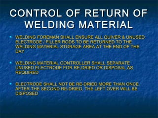 CONTROL OF RETURN OF
  WELDING MATERIAL
   WELDING FOREMAN SHALL ENSURE ALL QUIVER & UNUSED
    ELECTRODE / FILLER RODS TO BE RETURNED TO THE
    WELDING MATERIAL STORAGE AREA AT THE END OF THE
    DAY

   WELDING MATERIAL CONTROLLER SHALL SEPARATE
    UNUSED ELECTRODE FOR RE-DRIED OR DISPOSAL AS
    REQUIRED

   ELECTRODE SHALL NOT BE RE-DRIED MORE THAN ONCE.
    AFTER THE SECOND RE-DRIED, THE LEFT OVER WILL BE
    DISPOSED
 