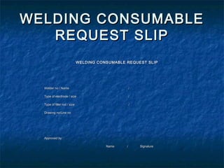 WELDING CONSUMABLE
   REQUEST SLIP
                                                                         

                                 WELDING CONSUMABLE REQUEST SLIP



                                                                         

     Welder no / Name                                   /                

     Type of electrode / size                           /                

     Type of filler rod / size                          /                

     Drawing no/Line no                                                  




                                                                         

     Approved by                                                         

                                            Name    /       Signature    
 