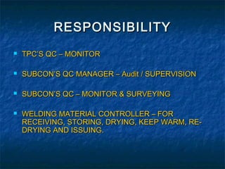 RESPONSIBILITY
   TPC’S QC – MONITOR

   SUBCON’S QC MANAGER – Audit / SUPERVISION

   SUBCON’S QC – MONITOR & SURVEYING

   WELDING MATERIAL CONTROLLER – FOR
    RECEIVING, STORING, DRYING, KEEP WARM, RE-
    DRYING AND ISSUING.
 