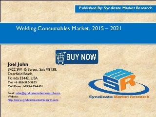 Published By: Syndicate Market Research
Welding Consumables Market, 2015 – 2021
Joel John
3422 SW 15 Street, Suit #8138,
Deerfield Beach,
Florida 33442, USA
Tel: +1-386-310-3803
Toll Free: 1-855-465-4651
Email: sales@syndicatemarketresearch.com
Website:
http://www.syndicatemarketresearch.com
Figure
1http://www.syndicatemarketresearch.co
m/checkout/60644/1
Figure
2http://www.syndicatemarketresearch.co
m/checkout/52725/1
 