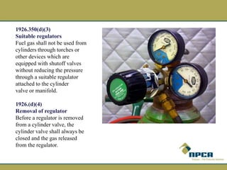 1926.350(d)(3)
Suitable regulators
Fuel gas shall not be used from
cylinders through torches or
other devices which are
equipped with shutoff valves
without reducing the pressure
through a suitable regulator
attached to the cylinder
valve or manifold.
1926.(d)(4)
Removal of regulator
Before a regulator is removed
from a cylinder valve, the
cylinder valve shall always be
closed and the gas released
from the regulator.
 