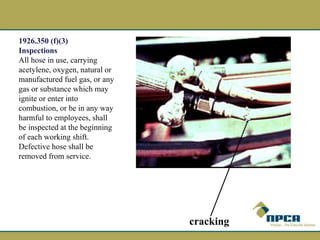 1926.350 (f)(3)
Inspections
All hose in use, carrying
acetylene, oxygen, natural or
manufactured fuel gas, or any
gas or substance which may
ignite or enter into
combustion, or be in any way
harmful to employees, shall
be inspected at the beginning
of each working shift.
Defective hose shall be
removed from service.
cracking
 