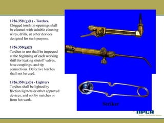 1926.350 (g)(1) - Torches.
Clogged torch tip openings shall
be cleaned with suitable cleaning
wires, drills, or other devices
designed for such purpose.
1926.350(g)(2)
Torches in use shall be inspected
at the beginning of each working
shift for leaking shutoff valves,
hose couplings, and tip
connections. Defective torches
shall not be used.
1926.350 (g)(3) - Lighters
Torches shall be lighted by
friction lighters or other approved
devices, and not by matches or
from hot work.
Striker
 