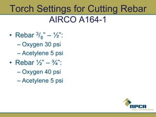 Torch Settings for Cutting Rebar
AIRCO A164-1
• Rebar 3/8” – ½”:
– Oxygen 30 psi
– Acetylene 5 psi
• Rebar ½” – ¾”:
– Oxygen 40 psi
– Acetylene 5 psi
 