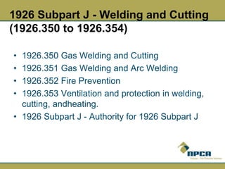 1926 Subpart J - Welding and Cutting
(1926.350 to 1926.354)
• 1926.350 Gas Welding and Cutting
• 1926.351 Gas Welding and Arc Welding
• 1926.352 Fire Prevention
• 1926.353 Ventilation and protection in welding,
cutting, andheating.
• 1926 Subpart J - Authority for 1926 Subpart J
 