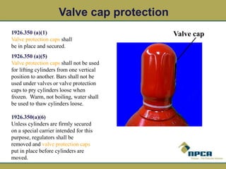 1926.350 (a)(1)
Valve protection caps shall
be in place and secured.
1926.350 (a)(5)
Valve protection caps shall not be used
for lifting cylinders from one vertical
position to another. Bars shall not be
used under valves or valve protection
caps to pry cylinders loose when
frozen. Warm, not boiling, water shall
be used to thaw cylinders loose.
Valve cap protection
1926.350(a)(6)
Unless cylinders are firmly secured
on a special carrier intended for this
purpose, regulators shall be
removed and valve protection caps
put in place before cylinders are
moved.
Valve cap
 