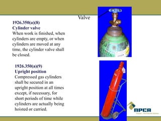 1926.350(a)(8)
Cylinder valve
When work is finished, when
cylinders are empty, or when
cylinders are moved at any
time, the cylinder valve shall
be closed.
1926.350(a)(9)
Upright position
Compressed gas cylinders
shall be secured in an
upright position at all times
except, if necessary, for
short periods of time while
cylinders are actually being
hoisted or carried.
Valve
 