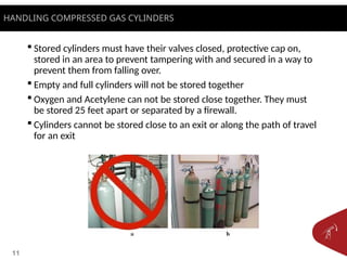11
 Stored cylinders must have their valves closed, protective cap on,
stored in an area to prevent tampering with and secured in a way to
prevent them from falling over.
 Empty and full cylinders will not be stored together
 Oxygen and Acetylene can not be stored close together. They must
be stored 25 feet apart or separated by a firewall.
 Cylinders cannot be stored close to an exit or along the path of travel
for an exit
HANDLING COMPRESSED GAS CYLINDERS
 