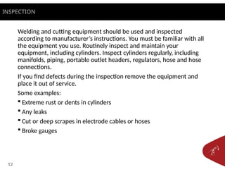 12
Welding and cutting equipment should be used and inspected
according to manufacturer’s instructions. You must be familiar with all
the equipment you use. Routinely inspect and maintain your
equipment, including cylinders. Inspect cylinders regularly, including
manifolds, piping, portable outlet headers, regulators, hose and hose
connections.
If you find defects during the inspection remove the equipment and
place it out of service.
Some examples:
 Extreme rust or dents in cylinders
 Any leaks
 Cut or deep scrapes in electrode cables or hoses
 Broke gauges
INSPECTION
 