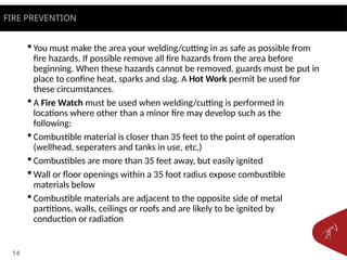 14
 You must make the area your welding/cutting in as safe as possible from
fire hazards. If possible remove all fire hazards from the area before
beginning. When these hazards cannot be removed, guards must be put in
place to confine heat, sparks and slag. A Hot Work permit be used for
these circumstances.
 A Fire Watch must be used when welding/cutting is performed in
locations where other than a minor fire may develop such as the
following:
 Combustible material is closer than 35 feet to the point of operation
(wellhead, seperaters and tanks in use, etc.)
 Combustibles are more than 35 feet away, but easily ignited
 Wall or floor openings within a 35 foot radius expose combustible
materials below
 Combustible materials are adjacent to the opposite side of metal
partitions, walls, ceilings or roofs and are likely to be ignited by
conduction or radiation
FIRE PREVENTION
 
