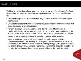 16
Welding or cutting in confined spaces presents a new set of challenges. Confined
space entry, hot work and possibly LOTO procedures must be followed in addition
to:
 Evaluate the space for its limited area, any hazardous atmosphere or slippery
floor surface
 Evaluate for space for flammability or combustible hazards and toxic fumes that
could be caused by welding process
 Perform atmospheric testing before and during entry. If flammable or
combustible gases are present, ventilation must be performed until clear. If the
atmosphere is toxic and cannot be cleared respiratory protection must be used.
 You must wear a safety harness attached to a lifeline while working
 If hot work inside the space is interrupted precautions must be taken.
Disconnect power to the welding or cutting units and remove electrode from
the holder. Turn off torch valves and shut off the gas supply at a point outside of
the space. Remove all equipment from inside the space if possible. Cylinders or
body of the equipment should never be placed inside the confined space.
CONFINED SPACE
 