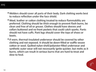 18
 Welders should cover all parts of their body. Dark clothing works best
to reduce reflection under the face shield.
 Wool, leather or cotton clothing treated to reduce flammability are
preferred. Clothing should be thick enough to prevent flash burns, be
clean and free of oil or grease. Clothes should have sleeves and
collars buttoned and no front pockets that could catch sparks. Pants
should not have cuffs. Pant legs should cover the tops of shoes or
boots.
 If worn, thermal-insulated underwear should be covered by other
clothing and not exposed. It should be down-filled or waffle weave
cotton or wool. Quilted nylon-shell/polyester-filled underwear and
synthetic outer wear will not necessarily ignite quicker, but melts as it
burns, which can result in serious burns that are hard to treat and
slow to heal.
PPE
 