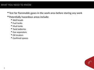 3
 Test for flammable gases in the work area before staring any work
 Potentially hazardous areas include:
 Well heads
 Fuel tanks
 Mud tanks
 Tank batteries
 Gas separators
 Oil treaters
 Confined spaces
WHAT YOU NEED TO KNOW
 