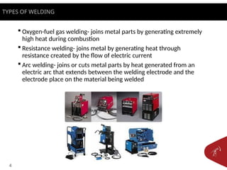 4
 Oxygen-fuel gas welding- joins metal parts by generating extremely
high heat during combustion
 Resistance welding- joins metal by generating heat through
resistance created by the flow of electric current
 Arc welding- joins or cuts metal parts by heat generated from an
electric arc that extends between the welding electrode and the
electrode place on the material being welded
TYPES OF WELDING
 