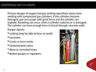 6
Primary danger of oxygen fuel gas welding operations stems from
welding with compressed gas cylinders. If the cylinders become
damaged, gas can escape with great force and the cylinder can
explode. Rocketing can occur when a cylinder ruptures or is damaged.
The cylinder can have enough force to break through concrete walls.
Danger signals:
 Leaking (may be able to hear or smell)
 Corrosion
 Cracks or burn marks
 Contaminated valves
 Worn or corroded hoses
 Broken gauges or regulators
COMPRESSED GAS CYLINDERS
 