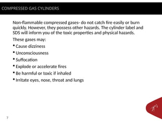 7
Non-flammable compressed gases- do not catch fire easily or burn
quickly. However, they possess other hazards. The cylinder label and
SDS will inform you of the toxic properties and physical hazards.
These gases may:
 Cause dizziness
 Unconsciousness
 Suffocation
 Explode or accelerate fires
 Be harmful or toxic if inhaled
 Irritate eyes, nose, throat and lungs
COMPRESSED GAS CYLINDERS
 