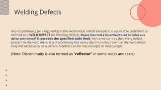 Welding Defects
Any discontinuity (or irregularity) in the weld metal, which exceeds the applicable code limit, is
termed as a WELD DEFECT (or Welding Defect). Please note that a discontinuity can be called as a
defect only when if it exceeds the specified code limit, hence we can say that every defect
present in the weld metal is a discontinuity but every discontinuity present in the weld metal
may not necessarily be a defect. A defect can be macroscopic or microscopic.
(Note: Discontinuity is also termed as “reflector” in some codes and texts)
 