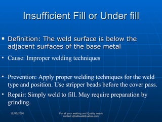 Insufficient Fill or Under fill Definition: The weld surface is below the adjacent surfaces of the base metal  Cause: Improper welding techniques Prevention: Apply proper welding techniques for the weld type and position. Use stripper beads before the cover pass. Repair: Simply weld to fill. May require preparation by grinding.  