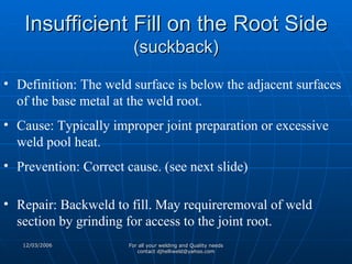 Insufficient Fill on the Root Side (suckback) Definition: The weld surface is below the adjacent surfaces of the base metal at the weld root. Cause: Typically improper joint preparation or excessive weld pool heat. Prevention: Correct cause. (see next slide) Repair: Backweld to fill. May requireremoval of weld section by grinding for access to the joint root.  