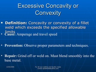 Excessive Concavity or Convexity Definition:  Concavity or convexity of a fillet weld which exceeds the specified allowable limits  Cause:  Amperage and travel speed Prevention:  Observe proper parameters and techniques. Repair:  Grind off or weld on. Must blend smoothly into the base metal.  