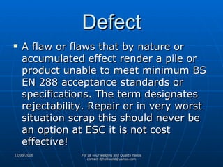Defect A flaw or flaws that by nature or accumulated effect render a pile or product unable to meet minimum BS EN 288 acceptance standards or specifications. The term designates rejectability. Repair or in very worst situation scrap this should never be an option at ESC it is not cost effective! 