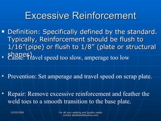 Excessive Reinforcement Definition: Specifically defined by the standard. Typically, Reinforcement should be flush to 1/16”(pipe) or flush to 1/8” (plate or structural shapes).  Cause: Travel speed too slow, amperage too low Prevention: Set amperage and travel speed on scrap plate. Repair: Remove excessive reinforcement and feather the weld toes to a smooth transition to the base plate. 