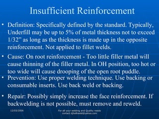Definition: Specifically defined by the standard. Typically, Underfill may be up to 5% of metal thickness not to exceed 1/32” as long as the thickness is made up in the opposite reinforcement. Not applied to fillet welds. Cause: On root reinforcement - Too little filler metal will cause thinning of the filler metal. In OH position, too hot or too wide will cause drooping of the open root puddle. Prevention: Use proper welding technique. Use backing or consumable inserts. Use back weld or backing.  Repair: Possibly simply increase the face reinforcement. If backwelding is not possible, must remove and reweld. Insufficient Reinforcement 