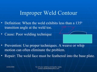 Definition: When the weld exhibits less than a 135 0  transition angle at the weld toe. Cause: Poor welding technique Prevention: Use proper techniques. A weave or whip motion can often eliminate the problem. Repair: The weld face must be feathered into the base plate. 135 0 Improper Weld Contour 