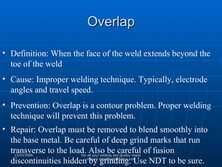 Overlap Definition: When the face of the weld extends beyond the toe of the weld Cause: Improper welding technique. Typically, electrode angles and travel speed.  Prevention: Overlap is a contour problem. Proper welding technique will prevent this problem. Repair: Overlap must be removed to blend smoothly into the base metal. Be careful of deep grind marks that run transverse to the load. Also be careful of fusion discontinuities hidden by grinding. Use NDT to be sure. 