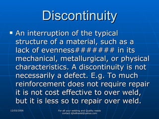 Discontinuity An interruption of the typical structure of a material, such as a lack of evenness####### in its mechanical, metallurgical, or physical characteristics. A discontinuity is not necessarily a defect. E.g. To much reinforcement does not require repair it is not cost effective to over weld, but it is less so to repair over weld. 