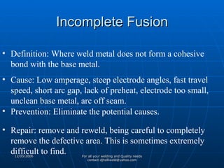 Incomplete Fusion Definition: Where weld metal does not form a cohesive bond with the base metal. Cause: Low amperage, steep electrode angles, fast travel speed, short arc gap, lack of preheat, electrode too small, unclean base metal, arc off seam. Prevention: Eliminate the potential causes. Repair: remove and reweld, being careful to completely remove the defective area. This is sometimes extremely difficult to find. 